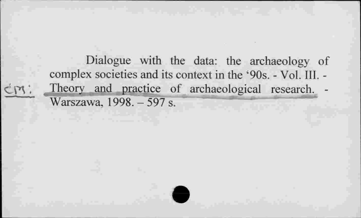 ﻿Dialogue with the data: the archaeology of complex societies and its context in the ‘90s. - Vol. III. -\ ^Theory and practice of archaeological research. -Warszawa, 1998. - 597 s.